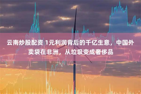 云南炒股配资 1元利润背后的千亿生意，中国外卖袋在非洲，从垃圾变成奢侈品
