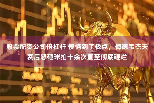 股票配资公司倍杠杆 懊恼到了极点，梅德韦杰夫赛后怒砸球拍十余次直至彻底砸烂