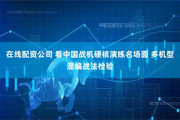 在线配资公司 看中国战机硬核演练名场面 多机型混编战法检验