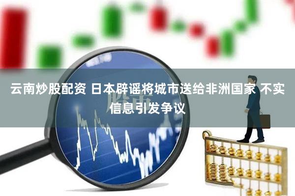 云南炒股配资 日本辟谣将城市送给非洲国家 不实信息引发争议
