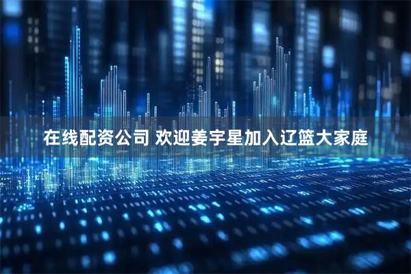 在线配资公司 欢迎姜宇星加入辽篮大家庭