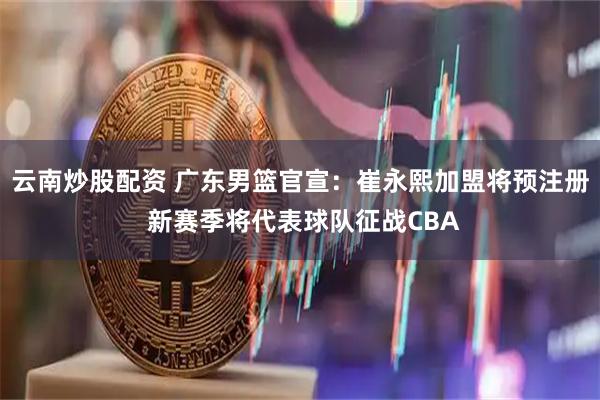 云南炒股配资 广东男篮官宣：崔永熙加盟将预注册 新赛季将代表球队征战CBA