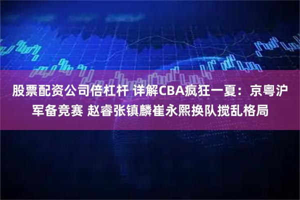 股票配资公司倍杠杆 详解CBA疯狂一夏：京粤沪军备竞赛 赵睿张镇麟崔永熙换队搅乱格局