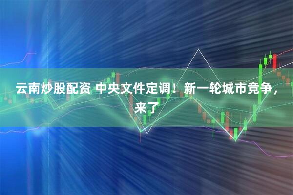 云南炒股配资 中央文件定调！新一轮城市竞争，来了