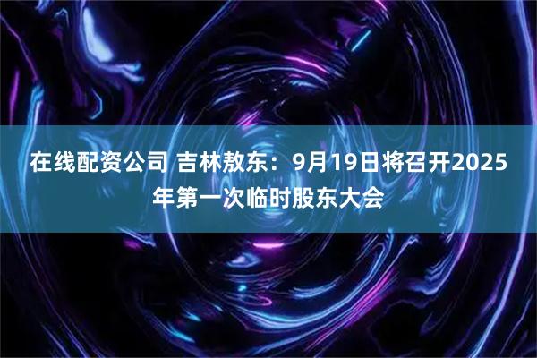 在线配资公司 吉林敖东：9月19日将召开2025年第一次临时股东大会