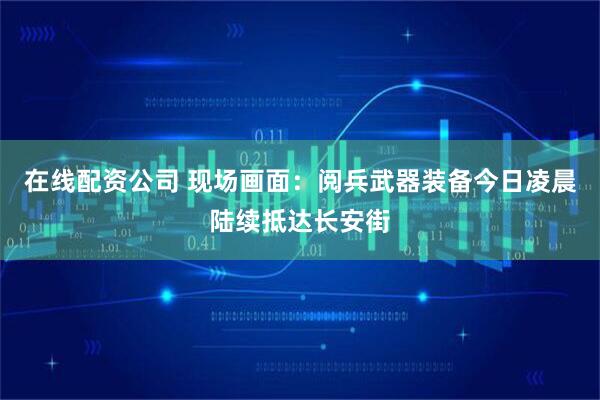 在线配资公司 现场画面：阅兵武器装备今日凌晨陆续抵达长安街
