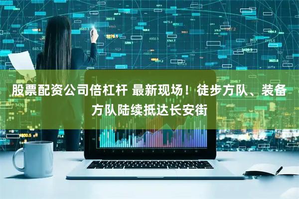 股票配资公司倍杠杆 最新现场！徒步方队、装备方队陆续抵达长安街