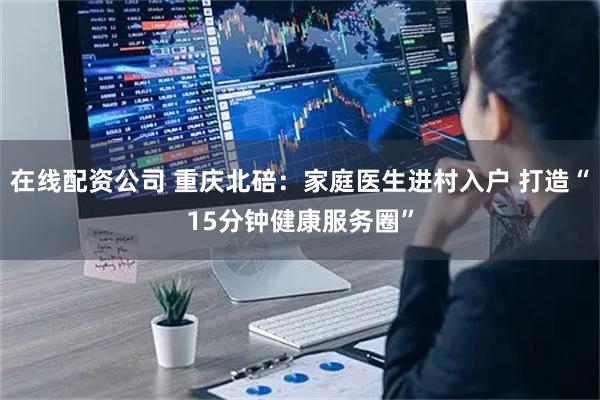 在线配资公司 重庆北碚：家庭医生进村入户 打造“15分钟健康服务圈”
