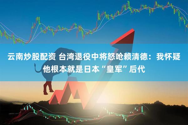 云南炒股配资 台湾退役中将怒呛赖清德：我怀疑他根本就是日本“皇军”后代