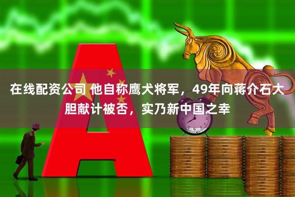 在线配资公司 他自称鹰犬将军，49年向蒋介石大胆献计被否，实乃新中国之幸