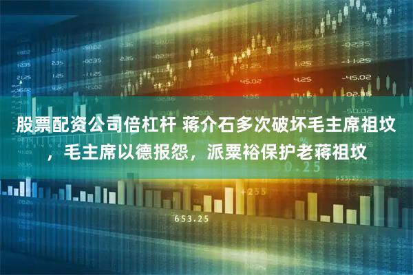 股票配资公司倍杠杆 蒋介石多次破坏毛主席祖坟，毛主席以德报怨，派粟裕保护老蒋祖坟