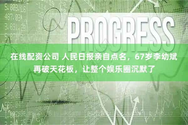 在线配资公司 人民日报亲自点名，67岁李幼斌再破天花板，让整个娱乐圈沉默了