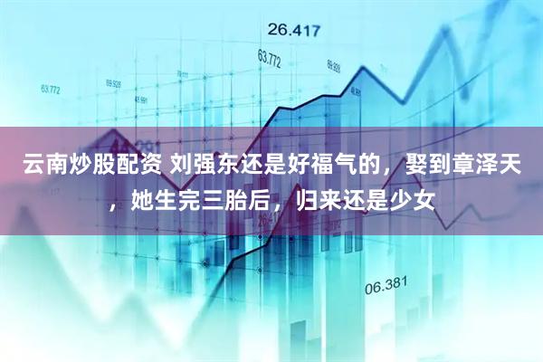 云南炒股配资 刘强东还是好福气的，娶到章泽天，她生完三胎后，归来还是少女