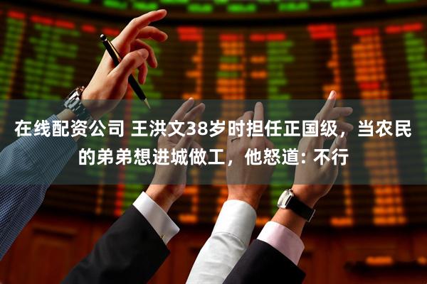 在线配资公司 王洪文38岁时担任正国级，当农民的弟弟想进城做工，他怒道: 不行