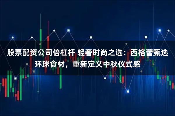 股票配资公司倍杠杆 轻奢时尚之选：西格蕾甄选环球食材，重新定义中秋仪式感