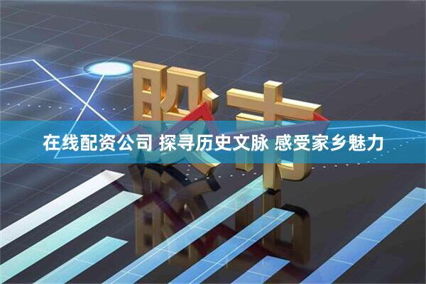 在线配资公司 探寻历史文脉 感受家乡魅力