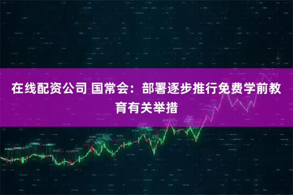 在线配资公司 国常会：部署逐步推行免费学前教育有关举措