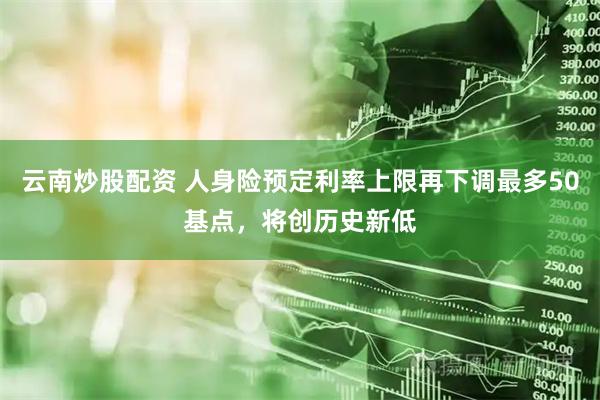 云南炒股配资 人身险预定利率上限再下调最多50基点，将创历史新低