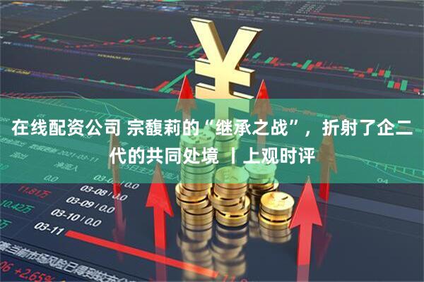 在线配资公司 宗馥莉的“继承之战”，折射了企二代的共同处境 丨上观时评