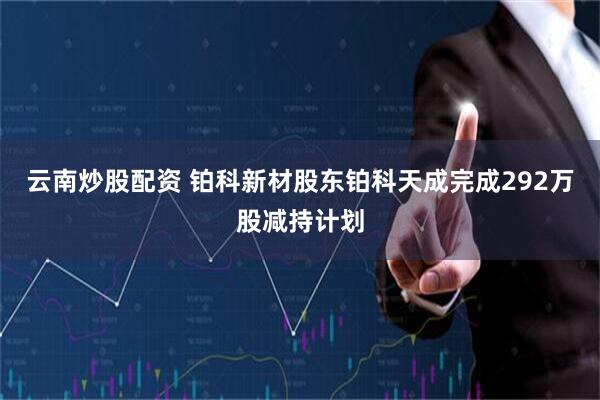 云南炒股配资 铂科新材股东铂科天成完成292万股减持计划