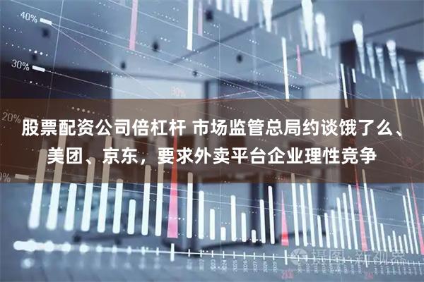 股票配资公司倍杠杆 市场监管总局约谈饿了么、美团、京东，要求外卖平台企业理性竞争