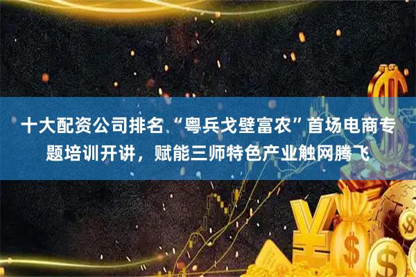 十大配资公司排名 “粤兵戈壁富农”首场电商专题培训开讲，赋能三师特色产业触网腾飞