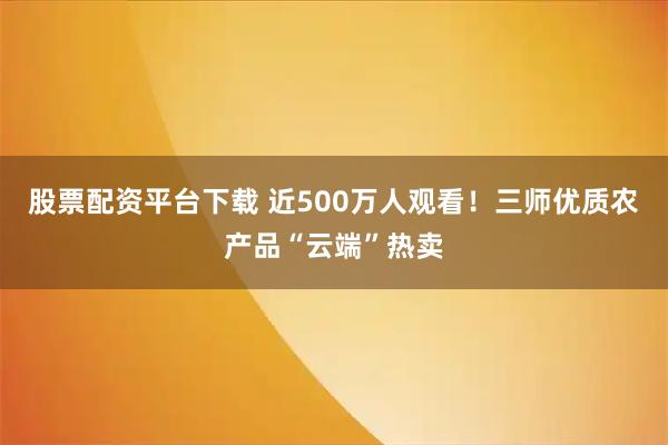 股票配资平台下载 近500万人观看！三师优质农产品“云端”热卖
