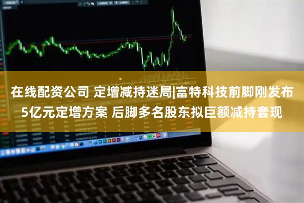 在线配资公司 定增减持迷局|富特科技前脚刚发布5亿元定增方案 后脚多名股东拟巨额减持套现