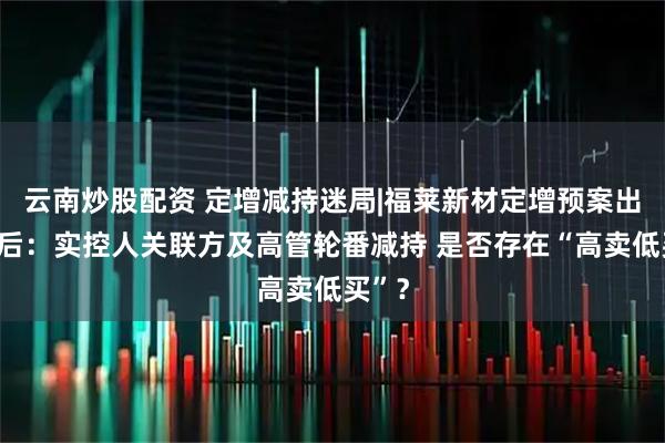 云南炒股配资 定增减持迷局|福莱新材定增预案出炉前后：实控人关联方及高管轮番减持 是否存在“高卖低买”？