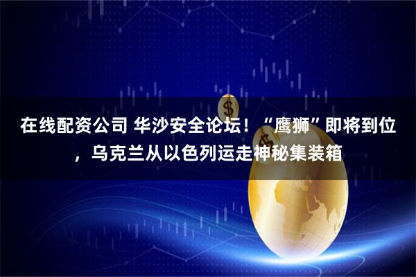 在线配资公司 华沙安全论坛！“鹰狮”即将到位，乌克兰从以色列运走神秘集装箱