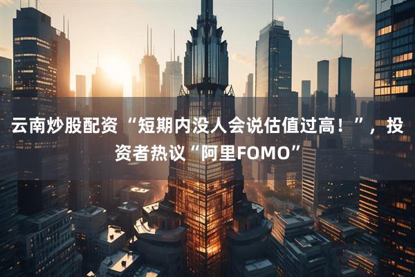 云南炒股配资 “短期内没人会说估值过高！”，投资者热议“阿里FOMO”
