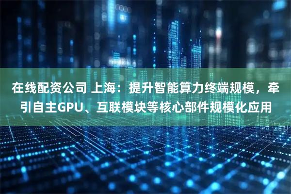 在线配资公司 上海：提升智能算力终端规模，牵引自主GPU、互联模块等核心部件规模化应用