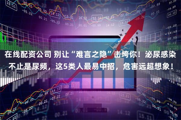 在线配资公司 别让“难言之隐”击垮你！泌尿感染不止是尿频，这5类人最易中招，危害远超想象！