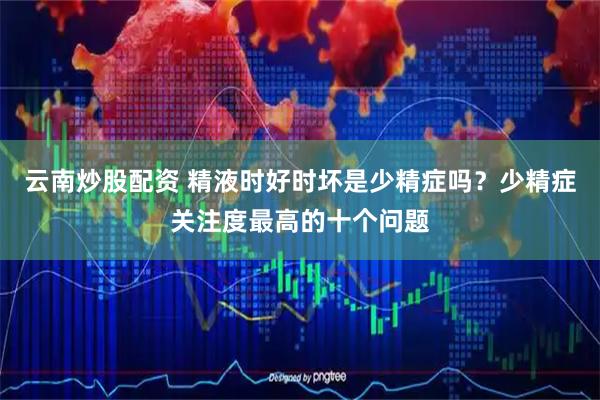 云南炒股配资 精液时好时坏是少精症吗？少精症关注度最高的十个问题