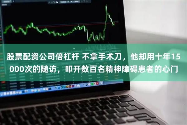 股票配资公司倍杠杆 不拿手术刀，他却用十年15000次的随访，叩开数百名精神障碍患者的心门