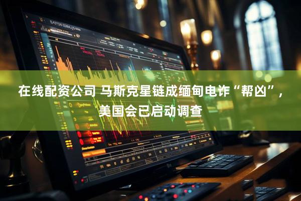 在线配资公司 马斯克星链成缅甸电诈“帮凶”，美国会已启动调查