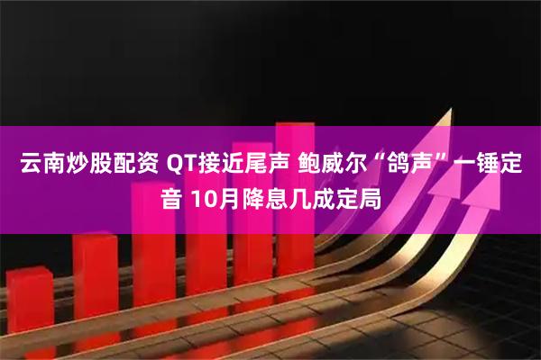 云南炒股配资 QT接近尾声 鲍威尔“鸽声”一锤定音 10月降息几成定局
