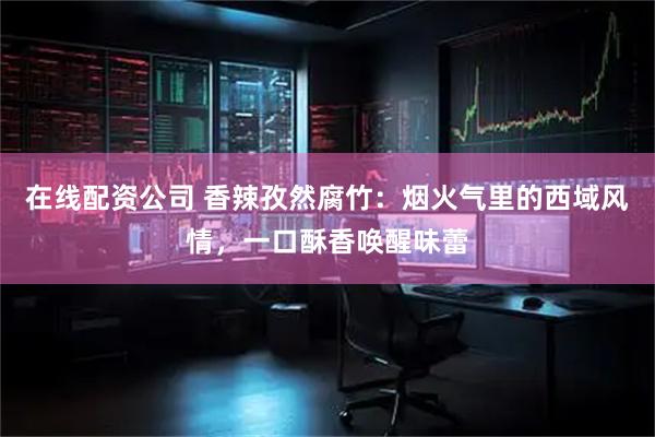 在线配资公司 香辣孜然腐竹：烟火气里的西域风情，一口酥香唤醒味蕾