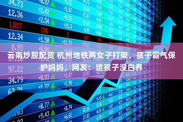 云南炒股配资 杭州地铁两女子打架，孩子霸气保护妈妈，网友：这孩子没白养