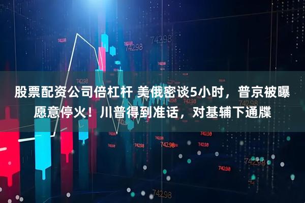 股票配资公司倍杠杆 美俄密谈5小时，普京被曝愿意停火！川普得到准话，对基辅下通牒