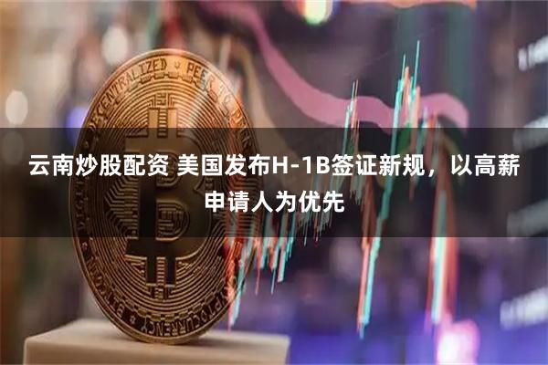 云南炒股配资 美国发布H-1B签证新规，以高薪申请人为优先