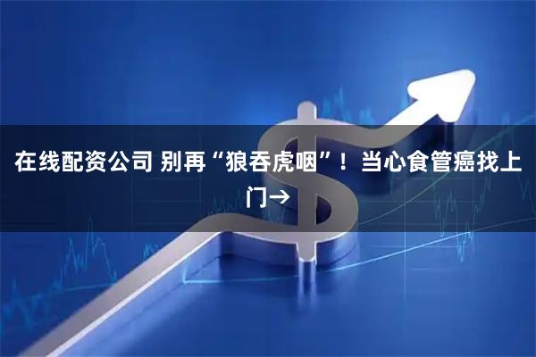 在线配资公司 别再“狼吞虎咽”！当心食管癌找上门→