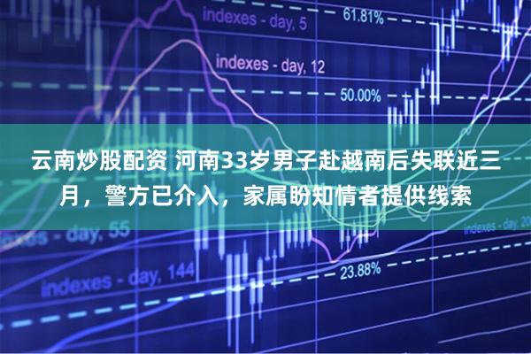 云南炒股配资 河南33岁男子赴越南后失联近三月，警方已介入，家属盼知情者提供线索