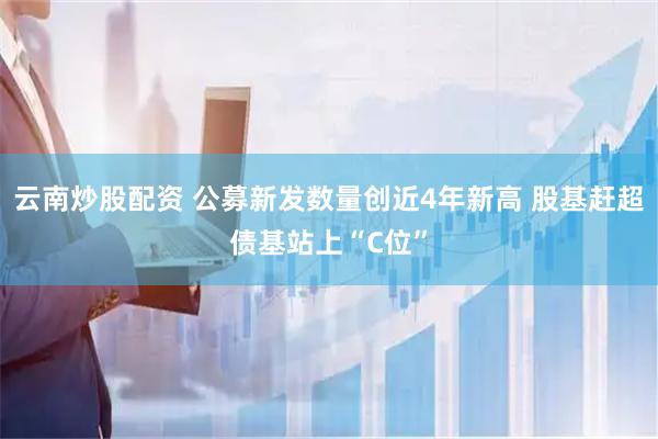 云南炒股配资 公募新发数量创近4年新高 股基赶超债基站上“C位”