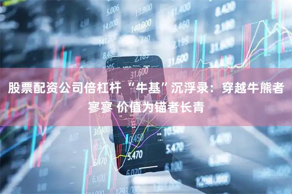 股票配资公司倍杠杆 “牛基”沉浮录：穿越牛熊者寥寥 价值为锚者长青