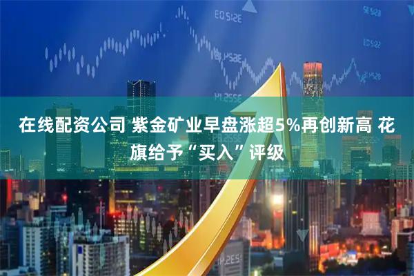 在线配资公司 紫金矿业早盘涨超5%再创新高 花旗给予“买入”评级