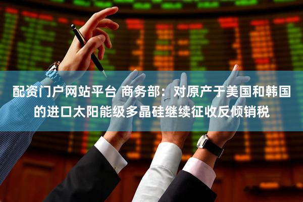 配资门户网站平台 商务部：对原产于美国和韩国的进口太阳能级多晶硅继续征收反倾销税