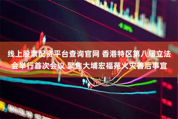 线上股票配资平台查询官网 香港特区第八届立法会举行首次会议 聚焦大埔宏福苑火灾善后事宜