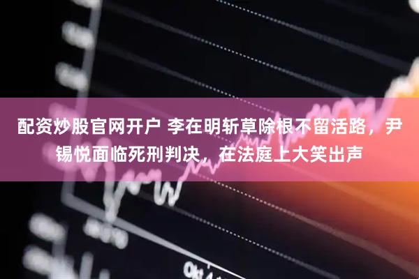 配资炒股官网开户 李在明斩草除根不留活路，尹锡悦面临死刑判决，在法庭上大笑出声