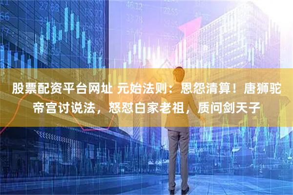 股票配资平台网址 元始法则：恩怨清算！唐狮驼帝宫讨说法，怒怼白家老祖，质问剑天子